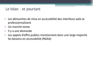 Le bilan – et pourtant

• Les démarches de mise en accessibilité des interfaces web se
  professionnalisent
• Un marché existe
• Il y a une demande
• Les appels d’offre publics mentionnent dans une large majorité
  les besoins en accessibilité (RGAA)
 