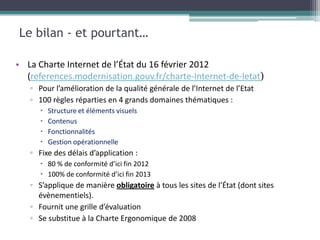 Le bilan - et pourtant…

• La Charte Internet de l’État du 16 février 2012
  (references.modernisation.gouv.fr/charte-Internet-de-letat)
   ▫ Pour l’amélioration de la qualité générale de l’Internet de l’Etat
   ▫ 100 règles réparties en 4 grands domaines thématiques :
         Structure et éléments visuels
         Contenus
         Fonctionnalités
         Gestion opérationnelle
   ▫ Fixe des délais d’application :
       80 % de conformité d’ici fin 2012
       100% de conformité d’ici fin 2013
   ▫ S’applique de manière obligatoire à tous les sites de l’État (dont sites
     évènementiels).
   ▫ Fournit une grille d’évaluation
   ▫ Se substitue à la Charte Ergonomique de 2008
 