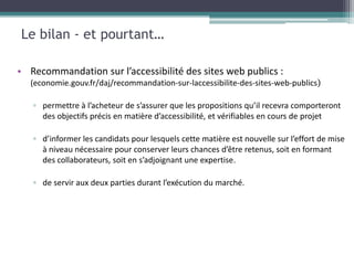 Le bilan - et pourtant…

• Recommandation sur l’accessibilité des sites web publics :
  (economie.gouv.fr/daj/recommandation-sur-laccessibilite-des-sites-web-publics)

   ▫ permettre à l’acheteur de s’assurer que les propositions qu’il recevra comporteront
     des objectifs précis en matière d’accessibilité, et vérifiables en cours de projet

   ▫ d’informer les candidats pour lesquels cette matière est nouvelle sur l’effort de mise
     à niveau nécessaire pour conserver leurs chances d’être retenus, soit en formant
     des collaborateurs, soit en s’adjoignant une expertise.

   ▫ de servir aux deux parties durant l’exécution du marché.
 