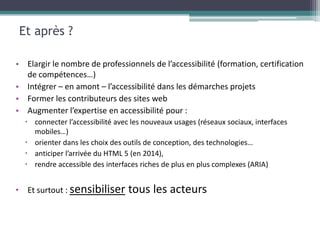 Et après ?

• Elargir le nombre de professionnels de l’accessibilité (formation, certification
  de compétences…)
• Intégrer – en amont – l’accessibilité dans les démarches projets
• Former les contributeurs des sites web
• Augmenter l’expertise en accessibilité pour :
   connecter l’accessibilité avec les nouveaux usages (réseaux sociaux, interfaces
    mobiles…)
   orienter dans les choix des outils de conception, des technologies…
   anticiper l’arrivée du HTML 5 (en 2014),
   rendre accessible des interfaces riches de plus en plus complexes (ARIA)


• Et surtout : sensibiliser      tous les acteurs
 