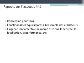 Rappels sur l’accessibilité



• Conception pour tous
• Fonctionnalités équivalentes à l’ensemble des utilisateurs
• Exigence fondamentale au même titre que la sécurité, la
  localisation, la performance, etc.
 