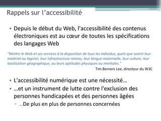 Rappels sur l’accessibilité

 • Depuis le début du Web, l'accessibilité des contenus
   électroniques est au cœur de toutes les spécifications
   des langages Web
"Mettre le Web et ses services à la disposition de tous les individus, quels que soient leur
matériel ou logiciel, leur infrastructure réseau, leur langue maternelle, leur culture, leur
localisation géographique, ou leurs aptitudes physiques ou mentales."



 • L'accessibilité numérique est une nécessité…
 • …et un instrument de lutte contre l'exclusion des
   personnes handicapées et des personnes âgées
    ▫ …De plus en plus de personnes concernées
 