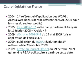 Cadre législatif en France

 • 2004 : 1er référentiel d’application des WCAG :
   AccessiWeb (inclus dans le référentiel ADAE 2004 pour
   les sites du secteur public)
 • 2005 : loi n 2005-102 votée par le parlement français
   le 11 février 2005 – Article 47
 • 2009 : décret n 2009-546 du 14 mai 2009 (pris en
   application de l'article 47)
 • 2009 : publication du RGAA (évolution du 1er
   référentiel) le 23 octobre 2009
 • 2009 : arrêté au Journal Officiel du 29 octobre 2009
   qui rend le RGAA obligatoire à partir de cette date
 