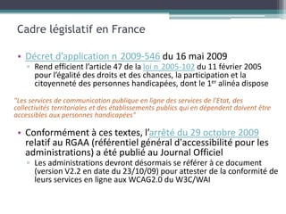 Cadre législatif en France

 • Décret d’application n 2009-546 du 16 mai 2009
    ▫ Rend efficient l’article 47 de la loi n 2005-102 du 11 février 2005
      pour l’égalité des droits et des chances, la participation et la
      citoyenneté des personnes handicapées, dont le 1er alinéa dispose
"Les services de communication publique en ligne des services de l'Etat, des
collectivités territoriales et des établissements publics qui en dépendent doivent être
accessibles aux personnes handicapées"

 • Conformément à ces textes, l’arrêté du 29 octobre 2009
   relatif au RGAA (référentiel général d'accessibilité pour les
   administrations) a été publié au Journal Officiel
    ▫ Les administrations devront désormais se référer à ce document
      (version V2.2 en date du 23/10/09) pour attester de la conformité de
      leurs services en ligne aux WCAG2.0 du W3C/WAI
 