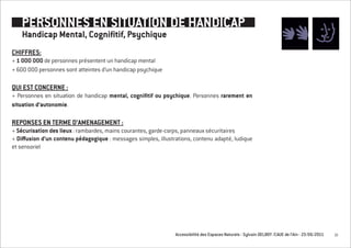 PERSONNES EN SITUATION DE HANDICAP
    Handicap Mental, Cognifitif, Psychique
CHIFFRES:
+ 1 0OO OOO de personnes présentent un handicap mental
+ 600 000 personnes sont atteintes d’un handicap psychique

QUI EST CONCERNE :
+ Personnes en situation de handicap mental, cognifitif ou psychique. Personnes rarement en
situation d’autonomie.

REPONSES EN TERME D’AMENAGEMENT :
+ Sécurisation des lieux : rambardes, mains courantes, garde-corps, panneaux sécuritaires
+ Diffusion d’un contenu pédagogique : messages simples, illustrations, contenu adapté, ludique
et sensoriel




                                                                Accessibilité des Espaces Naturels - Sylvain DELBOY /CAUE de l’Ain - 23/06/2011   10
 