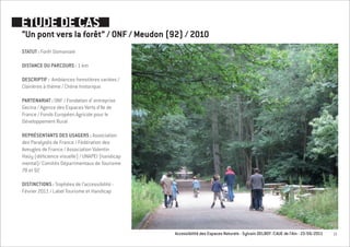 ETUDE DE CAS
“Un pont vers la forêt” / ONF / Meudon (92) / 2010
STATUT : Forêt Domaniale

DISTANCE DU PARCOURS : 1 km

DESCRIPTIF : Ambiances forestières variées /
Clairières à thème / Chêne historique

PARTENARIAT : ONF / Fondation d’ entreprise
Gecina / Agence des Espaces Verts d’Ile de
France / Fonds Européen Agricole pour le
Développement Rural

REPRÉSENTANTS DES USAGERS : Association
des Paralysés de France / Fédération des
Aveugles de France / Association Valentin
Haüy (déficience visuelle) / UNAPEI (handicap
mental)/ Comités Départmentaux de Tourisme
78 et 92

DISTINCTIONS : Trophées de l’accessibilité -
Février 2011 / Label Tourisme et Handicap




                                                Accessibilité des Espaces Naturels - Sylvain DELBOY /CAUE de l’Ain - 23/06/2011   13
 