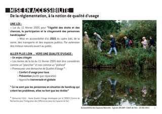 MISE EN ACCESSIBILITE
De la réglementation, à la notion de qualité d’usage
UNE LOI :
+ Loi du 11 février 2005 pour “l’égalité des droits et des
chances, la participation et la citoyenneté des personnes
handicapées”
       > Mise en accessibilité d’ici 2015 du cadre bâti, de la
voirie, des transports et des espaces publics. Par extension
des milieux naturels ouvert au public.

ALLER PLUS LOIN ... VERS UNE QUALITE D’USAGE :
+ Un enjeu citoyen
+ Les textes de la loi du 11 février 2005 doit être considérés
comme un “plancher” et non comme un “plafond”
+ Promouvoir une démarche de Qualité d’Usage * :
      > Confort d’usage pour tous
      > Prévention plutôt que réparation
      > Approche tranversale et globale

“ Ce ne sont pas les personnes en situation de handicap qui
créent les problèmes, elles ne font que les révéler”

* Démarche H.Q.U. : Haute Qualité d’Usage développée par le CRIDEV (Centre de
Recherche pour l’Intégration des Différences dans les Espaces de Vie)

                                                                                Accessibilité des Espaces Naturels - Sylvain DELBOY /CAUE de l’Ain - 23/06/2011   3
 