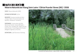 ETUDE DE CAS
Réserve Naturelle de l’Etang Saint Ladre / CSN de Picardie/ Boves (80) / 2008
STATUT : Réserve Naturelle (1979)

DISTANCE DU PARCOURS 1,6 km

DESCRIPTIF : Ancienne tourbière de l’Avre
/ Etangs / Mares / Fourrés de Saule ou de
Bouleaux / Roselières / Tremblants

PARTENARIAT : Conservatoire des Sites
Naturels de Picardie / Amiens Métropole /
Europe / Etat / Fondation EDF / Agence de l’Eau
Artois-Picardie / Conseil Régional de Picardie /
Délégation régionale au Tourisme

DISTINCTIONS : Label Tourisme et Handicap




                                                   Accessibilité des Espaces Naturels - Sylvain DELBOY /CAUE de l’Ain - 23/06/2011   31
 
