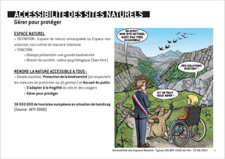 ACCESSIBILITE DES SITES NATURELS
Gérer pour protéger
ESPACE NATUREL
+ DEFINITION : Espace de nature remarquable ou Espace non
urbanisé, non cultivé de manière intensive
+ FONCTION :
     > Biotope présentant une grande biodiversité
     > Besoin de société : valeur psychologique (bien être)

RENDRE LA NATURE ACCESSIBLE A TOUS :
+ Double vocation : Protection de la biodiversité (en respectant
les mesures de protection ou de gestion) et Accueil du public
      > S’adapter à la fragilité du site et des usagers
      > Gérer pour protéger

36 000 000 de touristes européens en situation de handicap
(Source : AFIT 2000)




                                                                   Accessibilité des Espaces Naturels - Sylvain DELBOY /CAUE de l’Ain - 23/06/2011   4
 
