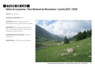 ETUDE DE CAS
Vallon du Lauzanier / Parc National du Mercantour / Larche (07) / 2010
STATUT : Parc National

DISTANCE DU PARCOURS : 1km

DESCRIPTIF : GR56 / 2 tables de lecture
sensorielles en 3D / Système Handi e-coguide

PARTENARIAT : Parc National du Mercantour /
GMF / Conseil régional PACA / Conseil général
des Alpes de Haute-Provence

REPRÉSENTANTS DES USAGERS : APF 04 / À
perte de vue

DISTINCTIONS : Label Tourisme et Handicap




                                                Accessibilité des Espaces Naturels - Sylvain DELBOY /CAUE de l’Ain - 23/06/2011   49
 
