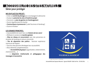 ACCESSIBILITE DES SITES NATURELS
Gérer pour protéger
MIS EN PLACE DU PROJET :
+ Créer un comité de pilotage pour accompagner la démarche
+ Evaluer le potentiel du site et finalité du projet
+ Concevoir un plan de gestion et d’aménagement
+ Suivre régulièrement le chantier
+ Communiquer et promouvoir (Label Tourisme et Handicap)
+ Suivre et évaluer

LES GRANDS PRINCIPES :
+ L’accessibilité est avant tout une histoire de bon sens!
+ Réflexion à conduire de manière globale
+ Mise en réseau et concertation avec des personnes en
situation de handicap et acteurs concernés
+ Pas de séparation des publics : favoriser expérience
commune de l’espace
+ Tous les sites peuvent développer leur accessibilité
+ Deux élements complémentaires :
       > Accessibilité physique (signalisation, stationnement,
cheminements, ...)
       > Adaptation intellectuelle et pédagogique des
messages à transmettre
                                                                       > Label Tourisme et handicap
                                                                 Accessibilité des Espaces Naturels - Sylvain DELBOY /CAUE de l’Ain - 23/06/2011   5
 