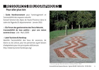 RESSOURCES BIBLIOGRAPHIQUES
   Pour aller plus loin
> Guide Handironnement pour l’aménagement et
l’accessibilité des espaces naturels
Conseil Général des Alpes de Haute-Provence dans le
cadre de l’Agenda 21 départemental - Janvier 2011

> 15e Forum des gestionnaires des Parcs Naturels,
L’accessibilité de tous publics : pour une nature
ouverte à tous - Lille - Mars 2009

> Label Tourisme & Handicap
Identifie l’accessibilité des lieux de vacances, de
loisirs ou de culture, pour les personnes ayant besoin
d’adaptations pour les principales déficiences
http://www.tourisme-handicaps.org/




                                                         > Parcours zig-zag / Bois des Glaisins / Annecy-le-Vieux - 2003
                                                         Accessibilité des Espaces Naturels - Sylvain DELBOY /CAUE de l’Ain - 23/06/2011   55
 