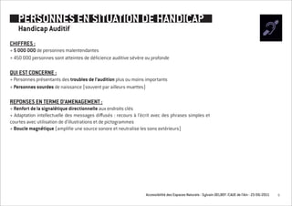 PERSONNES EN SITUATION DE HANDICAP
    Handicap Auditif
CHIFFRES :
+ 5 0OO OOO de personnes malentendantes
+ 450 000 personnes sont atteintes de déficience auditive sévère ou profonde

QUI EST CONCERNE :
+ Personnes présentants des troubles de l’audition plus ou moins importants
+ Personnes sourdes de naissance (souvent par ailleurs muettes)

REPONSES EN TERME D’AMENAGEMENT :
+ Renfort de la signalétique directionnelle aux endroits clés
+ Adaptation intellectuelle des messages diffusés : recours à l’écrit avec des phrases simples et
courtes avec utilisation de d’illustrations et de pictogrammes
+ Boucle magnétique (amplifie une source sonore et neutralise les sons extérieurs)




                                                                 Accessibilité des Espaces Naturels - Sylvain DELBOY /CAUE de l’Ain - 23/06/2011   9
 