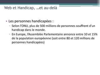 Web et Handicap, …et au-delà


• Les personnes handicapées :
  ▫ Selon l’ONU, plus de 500 millions de personnes souffrent d'un
    handicap dans le monde.
  ▫ En Europe, l’Assemblée Parlementaire annonce entre 10 et 15%
    de la population européenne (soit entre 80 et 120 millions de
    personnes handicapées)
 