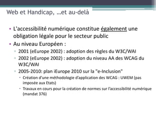 Web et Handicap, …et au-delà

• L'accessibilité numérique constitue également une
  obligation légale pour le secteur public
• Au niveau Européen :
  ▫ 2001 (eEurope 2002) : adoption des règles du W3C/WAI
  ▫ 2002 (eEurope 2002) : adoption du niveau AA des WCAG du
    W3C/WAI
  ▫ 2005-2010: plan iEurope 2010 sur la "e-Inclusion"
     Création d’une méthodologie d’application des WCAG : UWEM (pas
      imposée aux Etats)
     Travaux en cours pour la création de normes sur l’accessibilité numérique
      (mandat 376)
 