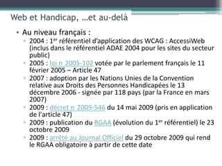 Web et Handicap, …et au-delà
 • Au niveau français :
   ▫ 2004 : 1er référentiel d’application des WCAG : AccessiWeb
     (inclus dans le référentiel ADAE 2004 pour les sites du secteur
     public)
   ▫ 2005 : loi n 2005-102 votée par le parlement français le 11
     février 2005 – Article 47
   ▫ 2007 : adoption par les Nations Unies de la Convention
     relative aux Droits des Personnes Handicapées le 13
     décembre 2006 - signée par 118 pays (par la France en mars
     2007)
   ▫ 2009 : décret n 2009-546 du 14 mai 2009 (pris en application
     de l'article 47)
   ▫ 2009 : publication du RGAA (évolution du 1er référentiel) le 23
     octobre 2009
   ▫ 2009 : arrêté au Journal Officiel du 29 octobre 2009 qui rend
     le RGAA obligatoire à partir de cette date
 
