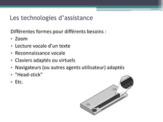 Les technologies d’assistance

Différentes formes pour différents besoins :
• Zoom
• Lecture vocale d’un texte
• Reconnaissance vocale
• Claviers adaptés ou virtuels
• Navigateurs (ou autres agents utilisateur) adaptés
• "Head-stick"
• Etc.
 