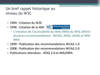 Un bref rappel historique au
niveau du W3C

• 1994 : Création du W3C
• 1996 : Création de la WAI
  ▫ L'initiative de l'accessibilité du Web (WAI) du W3C définit
    plusieurs recommandations : WCAG, ATAG, UAAG et WAI-
    ARIA
• 1999 : Publication des recommandations WCAG 1.0
• 2008 : Publication des recommandations WCAG 2.0
• Publications attendues : ATAG 2.0 et WAI/ARIA
 