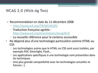 WCAG 2.0 (Wick-Ag Two)

 • Recommandation en date du 11 décembre 2008
   ▫ http://www.w3.org/TR/WCAG20/
   ▫ Traduction française agréée :
     http://www.w3.org/translations/wcag20-fr
   ▫ La nouvelle référence pour le contenu accessible
• Ne dépend plus d'une technologie particulière comme HTML ou
   CSS
   ▫ Les technologies autres que le HTML ou CSS sont aussi traitées, par
     exemple PDF, Silverlight, Flash…
   ▫ Les applications spécifiques à une technologie sont présentées dans
     les techniques
   ▫ Une plus grande compatibilité avec les technologies actuelles et
     futures :-)
 