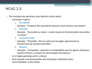 WCAG 2.0
• Des concepts plus généraux, plus abstraits et plus précis
  ▫ 4 principes majeurs
       1. Perceptible
        
       2. Utilisable
        

        3.   Compréhensible
         

        4.   Robuste
         

   ▫ et 12 règles générales (et 61 critères)
   ▫ Pour lesquels sont documentées des techniques suffisantes et/ou
     recommandées, et des échecs
 