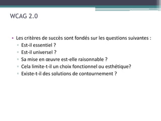 WCAG 2.0


• Les critères de succès sont fondés sur les questions suivantes :
  ▫ Est-il essentiel ?
  ▫ Est-il universel ?
  ▫ Sa mise en œuvre est-elle raisonnable ?
  ▫ Cela limite-t-il un choix fonctionnel ou esthétique?
  ▫ Existe-t-il des solutions de contournement ?
 