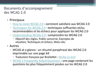 Documents d’accompagnement
des WCAG 2.0

 • Principaux
   ▫ How to meet WCAG 2.0 : comment satisfaire aux WCAG 2.0
   ▫ Techniques for WCAG 2.0 : techniques suffisantes et/ou
     recommandées et les échecs pour appliquer les WCAG 2.0
   ▫ Understanding WCAG 2.0 : comprendre les WCAG 2.0
      Objectif des règles, Public concerné, Exemples de
       situation, Techniques et échecs, Mots clés
 • Autres
   ▫ WCAG at a glance : un résumé paraphrasé des WCAG 2.0
     imprimable sur une page A4
      Traduction française par BrailleNet : WCAG en bref
   ▫ WCAG 2 Frequently Asked Questions : une page contenant les
     questions les plus fréquemment posées sur les WCAG 2.0
 