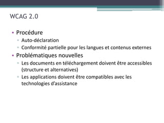 WCAG 2.0

• Procédure
  ▫ Auto-déclaration
  ▫ Conformité partielle pour les langues et contenus externes
• Problématiques nouvelles
  ▫ Les documents en téléchargement doivent être accessibles
    (structure et alternatives)
  ▫ Les applications doivent être compatibles avec les
    technologies d’assistance
 