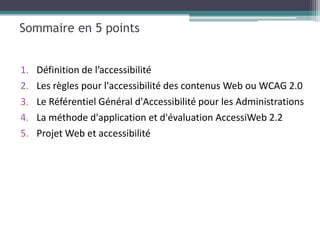 Sommaire en 5 points


1.   Définition de l’accessibilité
2.   Les règles pour l'accessibilité des contenus Web ou WCAG 2.0
3.   Le Référentiel Général d'Accessibilité pour les Administrations
4.   La méthode d'application et d'évaluation AccessiWeb 2.2
5.   Projet Web et accessibilité
 