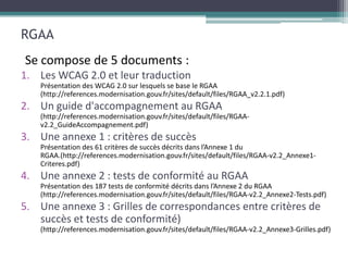 RGAA
Se compose de 5 documents :
1. Les WCAG 2.0 et leur traduction

2. Un guide d'accompagnement au RGAA

3. Une annexe 1 : critères de succès


4. Une annexe 2 : tests de conformité au RGAA

5. Une annexe 3 : Grilles de correspondances entre critères de
   succès et tests de conformité)
 