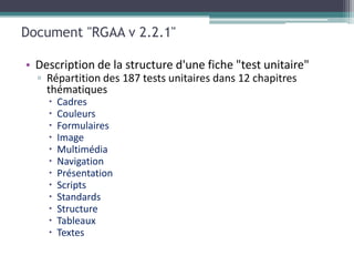 Document "RGAA v 2.2.1"

• Description de la structure d'une fiche "test unitaire"
  ▫ Répartition des 187 tests unitaires dans 12 chapitres
    thématiques
       Cadres
       Couleurs
       Formulaires
       Image
       Multimédia
       Navigation
       Présentation
       Scripts
       Standards
       Structure
       Tableaux
       Textes
 