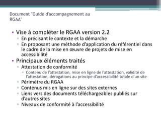 Document "Guide d'accompagnement au
RGAA"

• Vise à compléter le RGAA version 2.2
   ▫ En précisant le contexte et la démarche
   ▫ En proposant une méthode d’application du référentiel dans
     le cadre de la mise en œuvre de projets de mise en
     accessibilité
• Principaux éléments traités
   ▫ Attestation de conformité
      Contenu de l’attestation, mise en ligne de l’attestation, validité de
       l’attestation, dérogations au principe d’accessibilité totale d’un site
   ▫ Périmètre du RGAA
   ▫ Contenus mis en ligne sur des sites externes
   ▫ Liens vers des documents téléchargeables publiés sur
     d’autres sites
   ▫ Niveaux de conformité à l’accessibilité
 