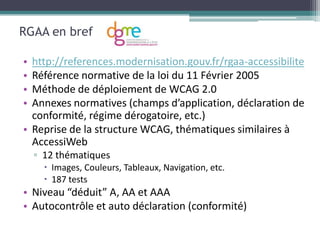 RGAA en bref

• http://references.modernisation.gouv.fr/rgaa-accessibilite
• Référence normative de la loi du 11 Février 2005
• Méthode de déploiement de WCAG 2.0
• Annexes normatives (champs d’application, déclaration de
  conformité, régime dérogatoire, etc.)
• Reprise de la structure WCAG, thématiques similaires à
  AccessiWeb
    ▫ 12 thématiques
       Images, Couleurs, Tableaux, Navigation, etc.
       187 tests
• Niveau “déduit” A, AA et AAA
• Autocontrôle et auto déclaration (conformité)
 