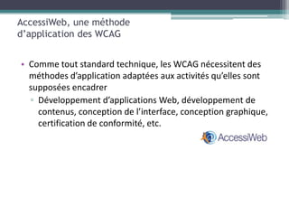 AccessiWeb, une méthode
d’application des WCAG


• Comme tout standard technique, les WCAG nécessitent des
  méthodes d’application adaptées aux activités qu’elles sont
  supposées encadrer
  ▫ Développement d’applications Web, développement de
    contenus, conception de l’interface, conception graphique,
    certification de conformité, etc.
 
