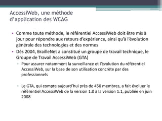 AccessiWeb, une méthode
d’application des WCAG

• Comme toute méthode, le référentiel AccessiWeb doit être mis à
  jour pour répondre aux retours d’expérience, ainsi qu’à l’évolution
  générale des technologies et des normes
• Dès 2004, BrailleNet a constitué un groupe de travail technique, le
  Groupe de Travail AccessiWeb (GTA)
  ▫ Pour assurer notamment la surveillance et l’évolution du référentiel
    AccessiWeb, sur la base de son utilisation concrète par des
    professionnels

  ▫ Le GTA, qui compte aujourd’hui près de 450 membres, a fait évoluer le
    référentiel AccessiWeb de la version 1.0 à la version 1.1, publiée en juin
    2008
 