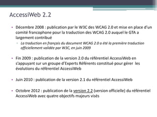 AccessiWeb 2.2
• Décembre 2008 : publication par le W3C des WCAG 2.0 et mise en place d’un
  comité francophone pour la traduction des WCAG 2.0 auquel le GTA a
  largement contribué
   ▫ La traduction en français du document WCAG 2.0 a été la première traduction
     officiellement validée par W3C, en juin 2009

• Fin 2009 : publication de la version 2.0 du référentiel AccessiWeb en
  s’appuyant sur un groupe d’Experts Référents constitué pour gérer les
  évolutions du référentiel AccessiWeb

• Juin 2010 : publication de la version 2.1 du référentiel AccessiWeb

• Octobre 2012 : publication de la version 2.2 (version officielle) du référentiel
  AccessiWeb avec quatre objectifs majeurs visés
 