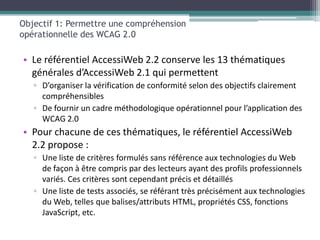 Objectif 1: Permettre une compréhension
opérationnelle des WCAG 2.0

• Le référentiel AccessiWeb 2.2 conserve les 13 thématiques
  générales d’AccessiWeb 2.1 qui permettent
   ▫ D’organiser la vérification de conformité selon des objectifs clairement
     compréhensibles
   ▫ De fournir un cadre méthodologique opérationnel pour l’application des
     WCAG 2.0
• Pour chacune de ces thématiques, le référentiel AccessiWeb
  2.2 propose :
   ▫ Une liste de critères formulés sans référence aux technologies du Web
     de façon à être compris par des lecteurs ayant des profils professionnels
     variés. Ces critères sont cependant précis et détaillés
   ▫ Une liste de tests associés, se référant très précisément aux technologies
     du Web, telles que balises/attributs HTML, propriétés CSS, fonctions
     JavaScript, etc.
 