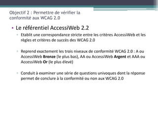 Objectif 2 : Permettre de vérifier la
conformité aux WCAG 2.0

• Le référentiel AccessiWeb 2.2
   ▫ Etablit une correspondance stricte entre les critères AccessiWeb et les
     règles et critères de succès des WCAG 2.0

   ▫ Reprend exactement les trois niveaux de conformité WCAG 2.0 : A ou
     AccessiWeb Bronze (le plus bas), AA ou AccessiWeb Argent et AAA ou
     AccessiWeb Or (le plus élevé)

   ▫ Conduit à examiner une série de questions univoques dont la réponse
     permet de conclure à la conformité ou non aux WCAG 2.0
 