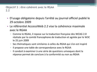 Objectif 3 : être cohérent avec le RGAA
2.2

• D'usage obligatoire depuis l’arrêté au journal officiel publié le
  29 octobre 2009
• Le référentiel AccessiWeb 2.2 vise la cohérence maximale
  avec le RGAA
   ▫ Comme le RGAA, il repose sur la traduction française des WCAG 2.0
     réalisée par le comité francophone de traduction et agréée par le W3C
     le 25 juin 2009
   ▫ Ses thématiques sont similaires à celles du RGAA qui s’en est inspiré
   ▫ Il propose une table de correspondance avec le RGAA
   ▫ Il conduit à examiner à une série de questions univoques dont la
     réponse permet de conclure à la conformité ou non au RGAA
 