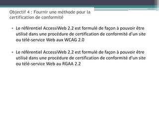 Objectif 4 : Fournir une méthode pour la
certification de conformité

• Le référentiel AccessiWeb 2.2 est formulé de façon à pouvoir être
  utilisé dans une procédure de certification de conformité d’un site
  ou télé-service Web aux WCAG 2.0

• Le référentiel AccessiWeb 2.2 est formulé de façon à pouvoir être
  utilisé dans une procédure de certification de conformité d’un site
  ou télé-service Web au RGAA 2.2
 