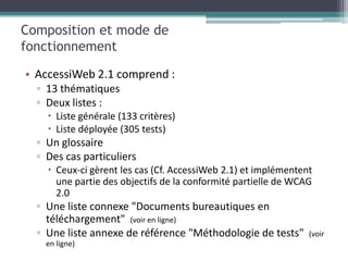 Composition et mode de
fonctionnement

• AccessiWeb 2.1 comprend :
  ▫ 13 thématiques
  ▫ Deux listes :
     Liste générale (133 critères)
     Liste déployée (305 tests)
  ▫ Un glossaire
  ▫ Des cas particuliers
     Ceux-ci gèrent les cas (Cf. AccessiWeb 2.1) et implémentent
      une partie des objectifs de la conformité partielle de WCAG
      2.0
  ▫ Une liste connexe "Documents bureautiques en
    téléchargement" (voir en ligne)
  ▫ Une liste annexe de référence "Méthodologie de tests"       (voir
    en ligne)
 