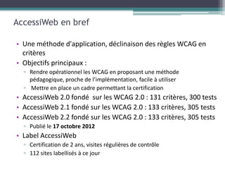 AccessiWeb en bref

• Une méthode d'application, déclinaison des règles WCAG en
  critères
• Objectifs principaux :
  ▫ Rendre opérationnel les WCAG en proposant une méthode
    pédagogique, proche de l’implémentation, facile à utiliser
  ▫ Mettre en place un cadre permettant la certification
• AccessiWeb 2.0 fondé sur les WCAG 2.0 : 131 critères, 300 tests
• AccessiWeb 2.1 fondé sur les WCAG 2.0 : 133 critères, 305 tests
• AccessiWeb 2.2 fondé sur les WCAG 2.0 : 133 critères, 305 tests
  ▫ Publié le 17 octobre 2012
• Label AccessiWeb
  ▫ Certification de 2 ans, visites régulières de contrôle
  ▫ 112 sites labellisés à ce jour
 
