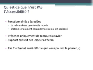 Qu’est-ce que n’est PAS
l’Accessibilité ?

• Fonctionnalités dégradées
  ▫ La même chose pour tout le monde
  ▫ Obtenir simplement et rapidement ce qui est souhaité

• Présence uniquement de raccourcis clavier
• Support exclusif des lecteurs d’écran

• Pas forcément aussi difficile que vous pouvez le penser ;-)
 
