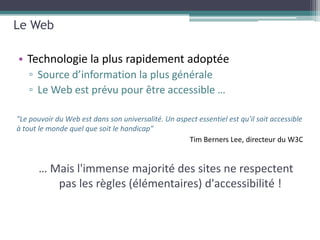 Le Web

• Technologie la plus rapidement adoptée
   ▫ Source d’information la plus générale
   ▫ Le Web est prévu pour être accessible …

"Le pouvoir du Web est dans son universalité. Un aspect essentiel est qu'il soit accessible
à tout le monde quel que soit le handicap"




       … Mais l'immense majorité des sites ne respectent
          pas les règles (élémentaires) d'accessibilité !
 