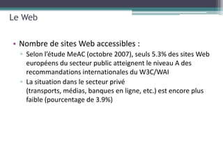 Le Web


• Nombre de sites Web accessibles :
  ▫ Selon l’étude MeAC (octobre 2007), seuls 5.3% des sites Web
    européens du secteur public atteignent le niveau A des
    recommandations internationales du W3C/WAI
  ▫ La situation dans le secteur privé
    (transports, médias, banques en ligne, etc.) est encore plus
    faible (pourcentage de 3.9%)
 