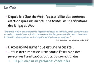 Le Web

 • Depuis le début du Web, l'accessibilité des contenus
   électroniques est au cœur de toutes les spécifications
   des langages Web
"Mettre le Web et ses services à la disposition de tous les individus, quels que soient leur
matériel ou logiciel, leur infrastructure réseau, leur langue maternelle, leur culture, leur
localisation géographique, ou leurs aptitudes physiques ou mentales."



 • L'accessibilité numérique est une nécessité…
 • …et un instrument de lutte contre l'exclusion des
   personnes handicapées et des personnes âgées
    ▫ …De plus en plus de personnes concernées
 