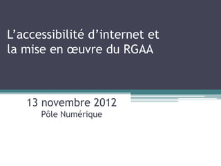 L’accessibilité d’internet et
la mise en œuvre du RGAA



   13 novembre 2012
      Pôle Numérique
 