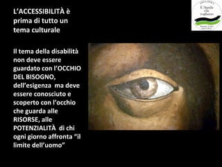 L’ACCESSIBILITÀ è
prima di tutto un
tema culturale

Il tema della disabilità
non deve essere
guardato con l’OCCHIO
DEL BISOGNO,
dell’esigenza ma deve
essere conosciuto e
scoperto con l’occhio
che guarda alle
RISORSE, alle
POTENZIALITÀ di chi
ogni giorno affronta “il
limite dell’uomo”
 