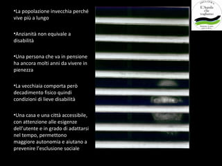 •La popolazione invecchia perché
vive più a lungo

•Anzianità non equivale a
disabilità

•Una persona che va in pensione
ha ancora molti anni da vivere in
pienezza

•La vecchiaia comporta però
decadimento fisico quindi
condizioni di lieve disabilità

•Una casa e una città accessibile,
con attenzione alle esigenze
dell’utente e in grado di adattarsi
nel tempo, permettono
maggiore autonomia e aiutano a
prevenire l’esclusione sociale
 