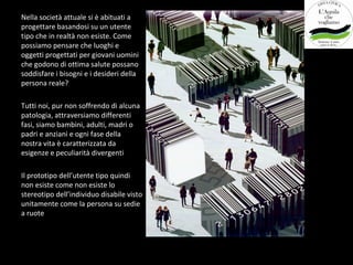 Nella società attuale si è abituati a
progettare basandosi su un utente
tipo che in realtà non esiste. Come
possiamo pensare che luoghi e
oggetti progettati per giovani uomini
che godono di ottima salute possano
soddisfare i bisogni e i desideri della
persona reale?

Tutti noi, pur non soffrendo di alcuna
patologia, attraversiamo differenti
fasi, siamo bambini, adulti, madri o
padri e anziani e ogni fase della
nostra vita è caratterizzata da
esigenze e peculiarità divergenti

Il prototipo dell’utente tipo quindi
non esiste come non esiste lo
stereotipo dell’individuo disabile visto
unitamente come la persona su sedie
a ruote
 