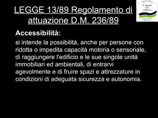 LEGGE 13/89 Regolamento di
  attuazione D.M. 236/89
Accessibilità:
si intende la possibilità, anche per persone con
ridotta o impedita capacità motoria o sensoriale,
di raggiungere l'edificio e le sue singole unità
immobiliari ed ambientali, di entrarvi
agevolmente e di fruire spazi e attrezzature in
condizioni di adeguata sicurezza e autonomia.
 